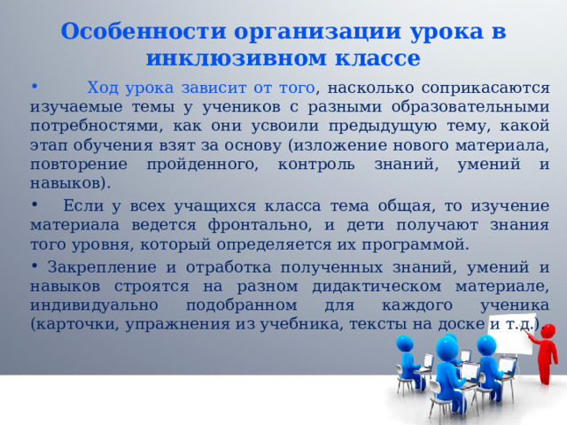 Особенности организации урока в инклюзивном классе  Ход урока зависит от того , насколько соприкасаются изучаемые темы у учеников с разными образовательными потребностями, как они усвоили предыдущую тему, какой этап обучения взят за основу (изложение нового материала, повторение пройденного, контроль знаний, умений и навыков).  Если у всех учащихся класса тема общая, то изучение материала ведется фронтально, и дети получают знания того уровня, который определяется их программой.  Закрепление и отработка полученных знаний, умений и навыков строятся на разном дидактическом материале, индивидуально подобранном для каждого ученика (карточки, упражнения из учебника, тексты на доске и т.д.). 