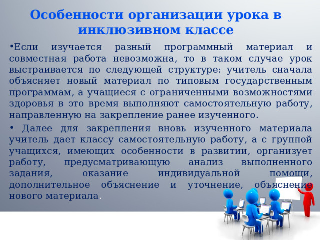 Особенности организации урока в инклюзивном классе Если изучается разный программный материал и совместная работа невозможна, то в таком случае урок выстраивается по следующей структуре: учитель сначала объясняет новый материал по типовым государственным программам, а учащиеся с ограниченными возможностями здоровья в это время выполняют самостоятельную работу, направленную на закрепление ранее изученного.  Далее для закрепления вновь изученного материала учитель дает классу самостоятельную работу, а с группой учащихся, имеющих особенности в развитии, организует работу, предусматривающую анализ выполненного задания, оказание индивидуальной помощи, дополнительное объяснение и уточнение, объяснение нового материала . 