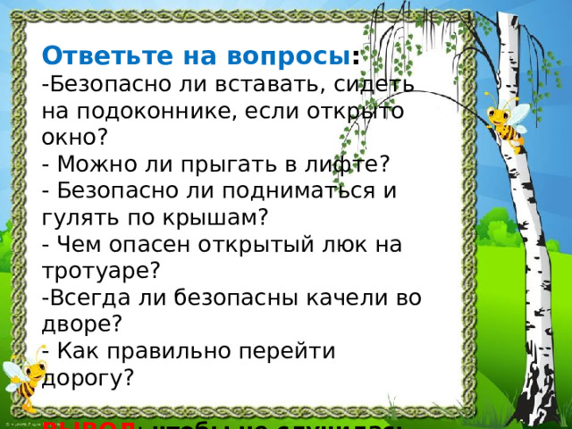 Ответьте на вопросы :  -Безопасно ли вставать, сидеть на подоконнике, если открыто окно?  - Можно ли прыгать в лифте?  - Безопасно ли подниматься и гулять по крышам?  - Чем опасен открытый люк на тротуаре?  -Всегда ли безопасны качели во дворе?  - Как правильно перейти дорогу?   ВЫВОД : чтобы не случилась беда, нужно соблюдать правила безопасности везде и всегда!     