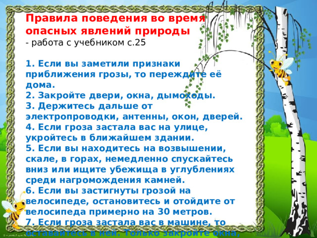 Правила поведения во время опасных явлений природы  - работа с учебником с.25   1. Если вы заметили признаки приближения грозы, то переждите её дома.  2. Закройте двери, окна, дымоходы.  3. Держитесь дальше от электропроводки, антенны, окон, дверей.  4. Если гроза застала вас на улице, укройтесь в ближайшем здании.  5. Если вы находитесь на возвышении, скале, в горах, немедленно спускайтесь вниз или ищите убежища в углублениях среди нагромождения камней.  6. Если вы застигнуты грозой на велосипеде, остановитесь и отойдите от велосипеда примерно на 30 метров.  7. Если гроза застала вас в машине, то оставайтесь в ней. Только закройте окна, опустите антенну и остановитесь.  8. Во время грозы не бегайте. 