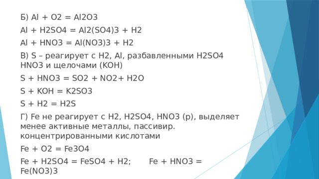Б) Al + O2 = Al2O3 Al + H2SO4 = Al2(SO4)3 + H2 Al + HNO3 = Al(NO3)3 + H2 В) S – реагирует с H2, Al, разбавленными H2SO4 HNO3 и щелочами (KOH) S + HNO3 = SO2 + NO2+ H2O S + KOH = K2SO3 S + H2 = H2S Г) Fe не реагирует с H2, H2SO4, HNO3 (p), выделяет менее активные металлы, пассивир. концентрированными кислотами Fe + O2 = Fe3O4 Fe + H2SO4 = FeSO4 + H2; Fe + HNO3 = Fe(NO3)3 