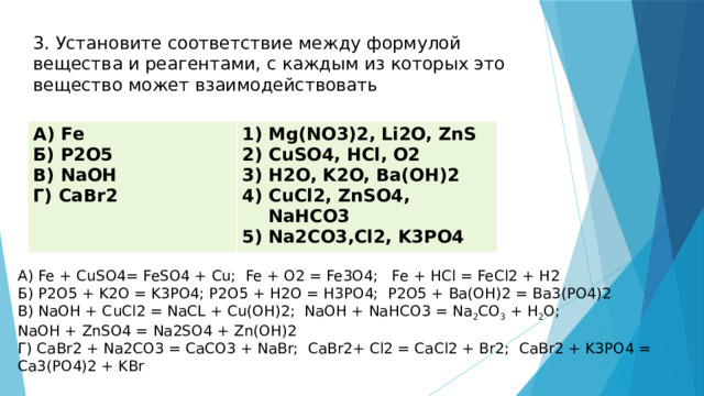 3. Установите соответствие между формулой вещества и реагентами, с каждым из которых это вещество может взаимодействовать А) Fe Б) P2O5 Mg(NO3)2, Li2O, ZnS CuSO4, HCl, O2 H2O, K2O, Ba(OH)2 CuCl2, ZnSO4, NaHCO3 Na2CO3,Cl2, K3PO4 В) NaOH Г) CaBr2 А) Fe + CuSO4= FeSO4 + Cu; Fe + O2 = Fe3O4; Fe + HCl = FeCl2 + H2 Б) P2O5 + K2O = K3PO4; P2O5 + H2O = H3PO4; P2O5 + Ba(OH)2 = Ba3(PO4)2 В) NaOH + CuCl2 = NaCL + Cu(OH)2; NaOH + NaHCO3 = Na 2 CO 3  + H 2 O; NaOH + ZnSO4 = Na2SO4 + Zn(OH)2 Г) CaBr2 + Na2CO3 = CaCO3 + NaBr; CaBr2+ Cl2 = CaCl2 + Br2; CaBr2 + K3PO4 = Ca3(PO4)2 + KBr 
