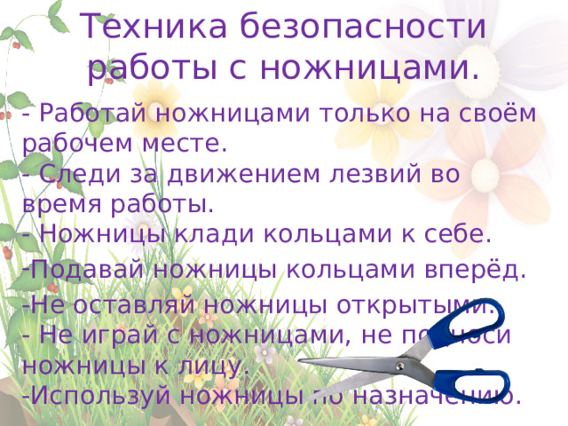Техника безопасности работы с ножницами. - Работай ножницами только на своём рабочем месте.  - Следи за движением лезвий во время работы.  - Ножницы клади кольцами к себе. Подавай ножницы кольцами вперёд. -Не оставляй ножницы открытыми.  - Не играй с ножницами, не подноси ножницы к лицу.  -Используй ножницы по назначению. 