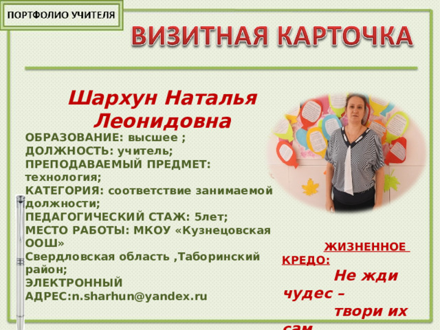 Шархун Наталья Леонидовна  ОБРАЗОВАНИЕ:  высшее ;  ДОЛЖНОСТЬ: учитель;  ПРЕПОДАВАЕМЫЙ ПРЕДМЕТ: технология;  КАТЕГОРИЯ: соответствие занимаемой должности;  ПЕДАГОГИЧЕСКИЙ СТАЖ: 5лет;  МЕСТО РАБОТЫ: МКОУ «Кузнецовская ООШ»  Свердловская область ,Таборинский район;  ЭЛЕКТРОННЫЙ АДРЕС: n . sharhun@yandex.ru         фото  ЖИЗНЕННОЕ КРЕДО:  Не жди чудес –  твори их сам.  
