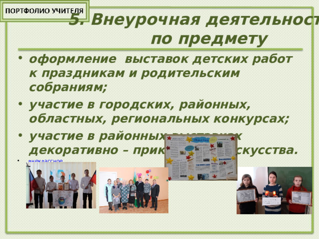5 . Внеурочная деятельность  по предмету   оформление выставок детских работ к праздникам и родительским собраниям; участие в городских, районных, областных, региональных конкурсах; участие в районных выставках декоративно – прикладного искусства. внеклассное 