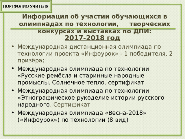 Информация об участии обучающихся в олимпиадах по технологии, творческих конкурсах и выставках по ДПИ:   2017-2018 год Международная дистанционная олимпиада по технологии проекта «Инфоурок» - 1 победителя, 2 призёра; Международная олимпиада по технологии «Русские ремёсла и старинные народные промыслы. Солнечное тепло. сертификат Международная олимпиада по технологии «Этнографическое рукоделие истории русского народного . Сертификат Международная олимпиада «Весна-2018» («Инфоурок») по технологии (8 вид) 