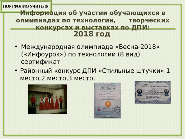 Информация об участии обучающихся в олимпиадах по технологии, творческих конкурсах и выставках по ДПИ: 2018 год  Международная олимпиада «Весна-2018» («Инфоурок») по технологии (8 вид) сертификат Районный конкурс ДПИ «Стильные штучки» 1 место,2 место,3 место. 