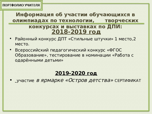 Информация об участии обучающихся в олимпиадах по технологии, творческих конкурсах и выставках по ДПИ: 2018-2019 год Районный конкурс ДПТ «Стильные штучки» 1 место,2 место. Всероссийский педагогический конкурс «ФГОС Образование», тестирование в номинации «Работа с одарёнными детьми» 2019-2020 год  участие в ярмарке «Остров детства» СЕРТИФИКАТ 
