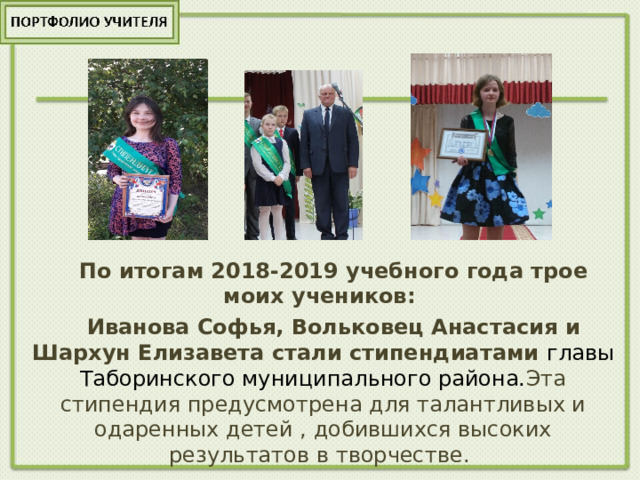  По итогам 2018-2019 учебного года трое моих учеников:  Иванова Софья, Вольковец Анастасия и Шархун Елизавета стали стипендиатами главы Таборинского муниципального района. Эта стипендия предусмотрена для талантливых и одаренных детей , добившихся высоких результатов в творчестве .   