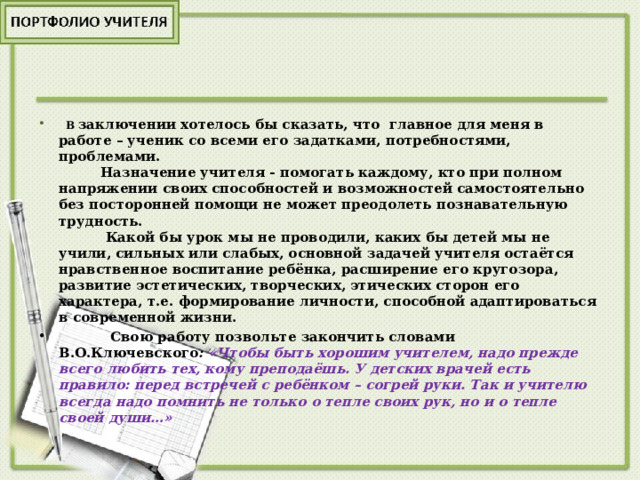   В  заключении хотелось бы сказать, что главное для меня в работе – ученик со всеми его задатками, потребностями, проблемами.  Назначение учителя - помогать каждому, кто при полном напряжении своих способностей и возможностей самостоятельно без посторонней помощи не может преодолеть познавательную трудность.  Какой бы урок мы не проводили, каких бы детей мы не учили, сильных или слабых, основной задачей учителя остаётся нравственное воспитание ребёнка, расширение его кругозора, развитие эстетических, творческих, этических сторон его характера, т.е. формирование личности, способной адаптироваться в современной жизни.  Свою работу позвольте закончить словами В.О.Ключевского : «Чтобы быть хорошим учителем, надо прежде всего любить тех, кому преподаёшь. У детских врачей есть правило: перед встречей с ребёнком – согрей руки. Так и учителю всегда надо помнить не только о тепле своих рук, но и о тепле своей души…» 