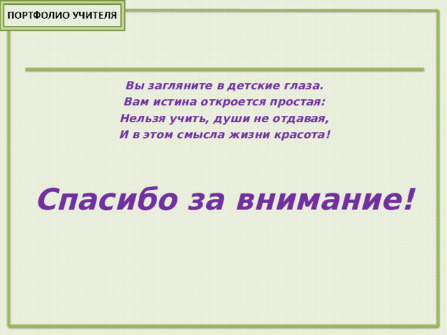Вы загляните в детские глаза. Вам истина откроется простая: Нельзя учить, души не отдавая, И в этом смысла жизни красота!   Спасибо за внимание! 