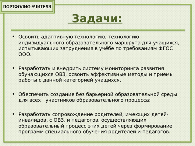  Задачи:   Освоить адаптивную технологию, технологию индивидуального образовательного маршрута для учащихся, испытывающих затруднения в учёбе по требованиям ФГОС ООО.  Разработать и внедрить систему мониторинга развития обучающихся ОВЗ, освоить эффективные методы и приемы работы с данной категорией учащихся.  Обеспечить создание без барьерной образовательной среды для всех участников образовательного процесса;  Разработать сопровождение родителей, имеющих детей-инвалидов, с ОВЗ, и педагогов, осуществляющих образовательный процесс этих детей через формирование программ специального обучения родителей и педагогов. 