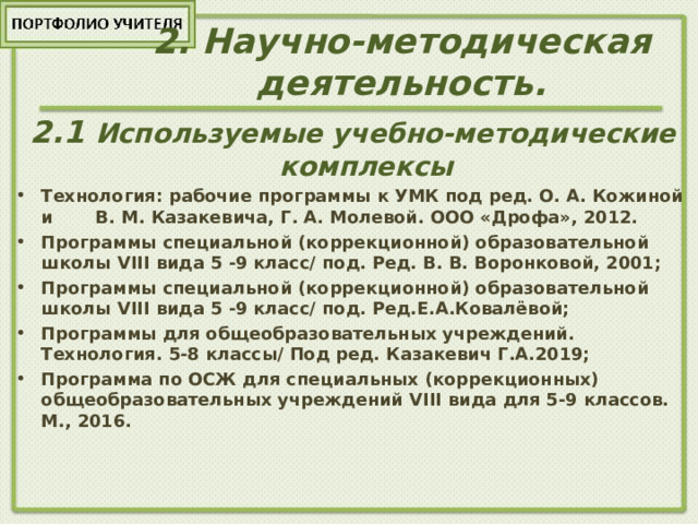 2 . Научно-методическая деятельность. 2.1 Используемые учебно-методические комплексы Технология: рабочие программы к УМК под ред. О. А. Кожиной и В. М. Казакевича, Г. А. Молевой. ООО «Дрофа», 2012. Программы специальной (коррекционной) образовательной школы VIII вида 5 -9 класс/ под. Ред. В. В. Воронковой, 2001; Программы специальной (коррекционной) образовательной школы VIII вида 5 -9 класс/ под. Ред.Е.А.Ковалёвой; Программы для общеобразовательных учреждений. Технология. 5-8 классы/ Под ред. Казакевич Г.А.2019; Программа по ОСЖ для специальных (коррекционных) общеобразовательных учреждений VIII вида для 5-9 классов. М., 2016. 