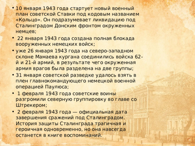 10 января 1943 года стартует новый военный план советской Ставки под кодовым названием «Кольцо». Он подразумевает ликвидацию под Сталинградом Донским фронтом окруженных немцев;  22 января 1943 года создана полная блокада вооруженных немецких войск; уже 26 января 1943 года на северо-западном склоне Мамаева кургана соединились войска 62-й и 21-й армий, в результате чего окруженная армия врагов была разделена на две группы; 31 января советской разведке удалось взять в плен главнокомандующего немецкой военной операцией Паулюса;  1 февраля 1943 года советские воины разгромили северную группировку во главе со Штрекером;  2 февраля 1943 года — официальная дата завершения сражений под Сталинградом. История защиты Сталинграда трагичная и героичная одновременно, но она навсегда останется в книге воспоминаний. 