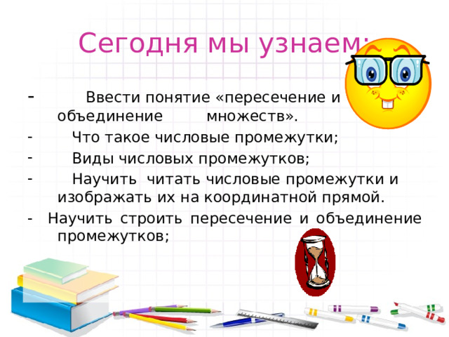 Сегодня мы узнаем: - Ввести понятие «пересечение и объединение множеств».  Что такое числовые промежутки;  Виды числовых промежутков;  Научить  читать числовые промежутки и изображать их на координатной прямой. - Научить строить пересечение и объединение промежутков; 