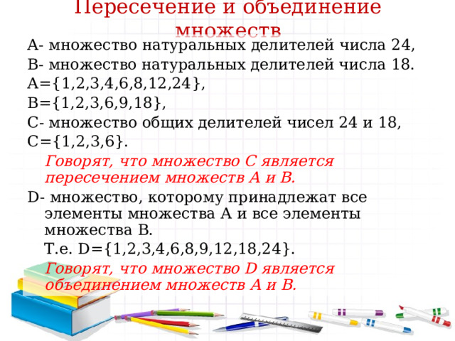 Пересечение и объединение множеств А- множество натуральных делителей числа 24, В- множество натуральных делителей числа 18. А={1,2,3,4,6,8,12,24}, В={1,2,3,6,9,18}, С- множество общих делителей чисел 24 и 18, С={1,2,3,6}.  Говорят, что множество С является пересечением множеств А и В. D- множество, которому принадлежат все элементы множества А и все элементы множества В.  Т.е. D={1,2,3,4,6,8,9,12,18,24}.  Говорят, что множество D является объединением множеств А и В.  