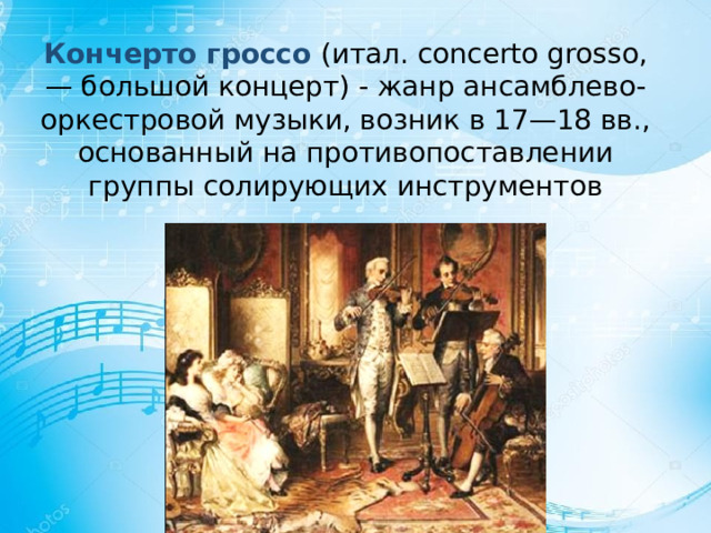 Кончерто гроссо (итал. concerto grosso, — большой концерт) - жанр ансамблево-оркестровой музыки, возник в 17—18 вв., основанный на противопоставлении группы солирующих инструментов 