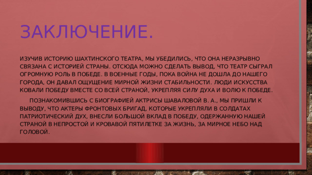 Заключение. Изучив историю Шахтинского театра, мы убедились, что она неразрывно связана с историей страны. Отсюда можно сделать вывод, что театр сыграл огромную роль в победе. В военные годы, пока война не дошла до нашего города, он давал ощущение мирной жизни стабильности. Люди искусства ковали победу вместе со всей страной, укрепляя силу духа и волю к победе.  Познакомившись с биографией актрисы Шаваловой В. А., мы пришли к выводу, что актеры фронтовых бригад, которые укрепляли в солдатах патриотический дух, внесли большой вклад в победу, одержанную нашей страной в непростой и кровавой пятилетке за жизнь, за мирное небо над головой.  