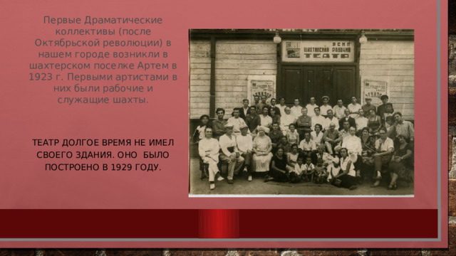 Первые Драматические коллективы (после Октябрьской революции) в нашем городе возникли в шахтерском поселке Артем в 1923 г. Первыми артистами в них были рабочие и служащие шахты.     Театр долгое время не имел своего здания. Оно было построено в 1929 году. 