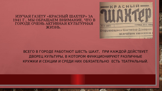 Изучая газету «Красный шахтер» за 1941 г., мы обращаем внимание, что в городе очень активная культурная жизнь. Всего в городе работают шесть шахт, при каждой действует Дворец Культуры, в котором функционируют различные кружки и секции и среди них обязательно есть театральный. 