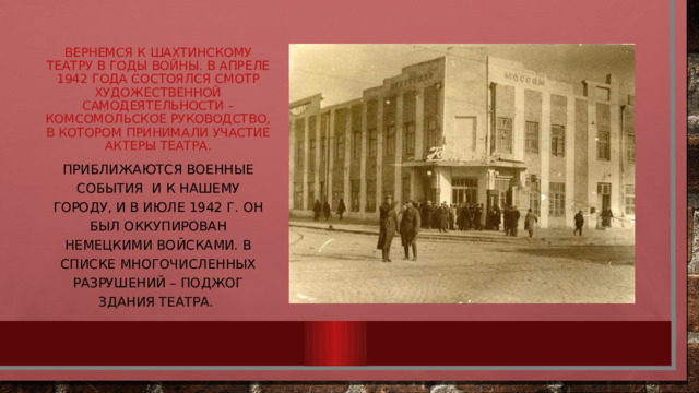 Вернемся к Шахтинскому театру в годы войны. В апреле 1942 года состоялся смотр художественной самодеятельности – комсомольское руководство, в котором принимали участие актеры театра. Приближаются военные события и к нашему городу, и в июле 1942 г. он был оккупирован немецкими войсками. В списке многочисленных разрушений – поджог здания театра. 