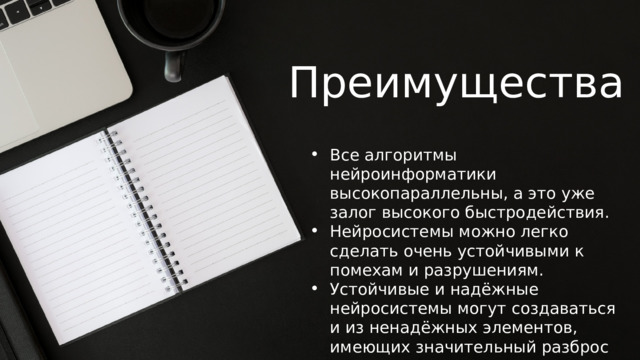 Преимущества Все алгоритмы нейроинформатики высокопараллельны, а это уже залог высокого быстродействия. Нейросистемы можно легко сделать очень устойчивыми к помехам и разрушениям. Устойчивые и надёжные нейросистемы могут создаваться и из ненадёжных элементов, имеющих значительный разброс параметров. 