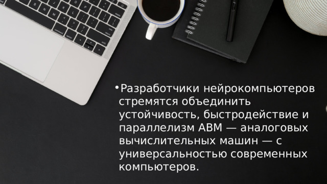 Разработчики нейрокомпьютеров стремятся объединить устойчивость, быстродействие и параллелизм АВМ — аналоговых вычислительных машин — с универсальностью современных компьютеров. Разработчики нейрокомпьютеров стремятся объединить устойчивость, быстродействие и параллелизм АВМ — аналоговых вычислительных машин — с универсальностью современных компьютеров. 