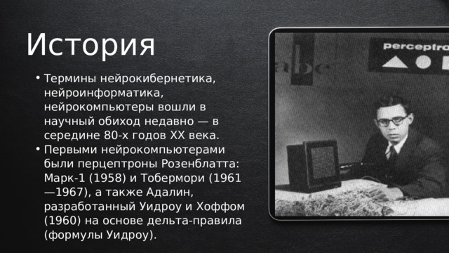 История Термины нейрокибернетика, нейроинформатика, нейрокомпьютеры вошли в научный обиход недавно — в середине 80-х годов XX века. Первыми нейрокомпьютерами были перцептроны Розенблатта: Марк-1 (1958) и Тобермори (1961—1967), а также Адалин, разработанный Уидроу и Хоффом (1960) на основе дельта-правила (формулы Уидроу). Термины нейрокибернетика, нейроинформатика, нейрокомпьютеры вошли в научный обиход недавно — в середине 80-х годов XX века. Первыми нейрокомпьютерами были перцептроны Розенблатта: Марк-1 (1958) и Тобермори (1961—1967), а также Адалин, разработанный Уидроу и Хоффом (1960) на основе дельта-правила (формулы Уидроу). 