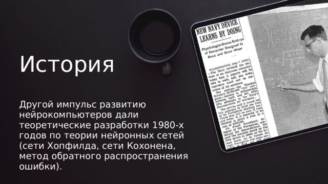История Другой импульс развитию нейрокомпьютеров дали теоретические разработки 1980-х годов по теории нейронных сетей (сети Хопфилда, сети Кохонена, метод обратного распространения ошибки). 