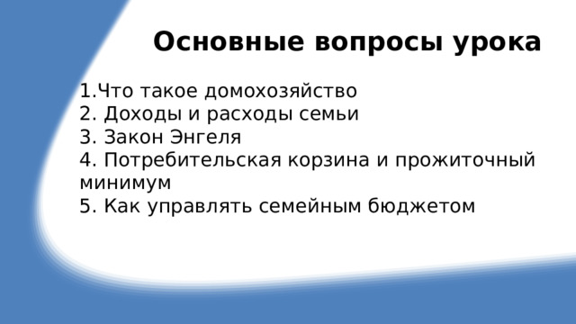 Основные вопросы урока 1.Что такое домохозяйство 2. Доходы и расходы семьи 3. Закон Энгеля 4. Потребительская корзина и прожиточный минимум 5. Как управлять семейным бюджетом 