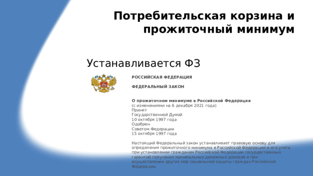 Потребительская корзина и прожиточный минимум Устанавливается ФЗ РОССИЙСКАЯ ФЕДЕРАЦИЯ   ФЕДЕРАЛЬНЫЙ ЗАКОН    О прожиточном минимуме в Российской Федерации (с изменениями на 6 декабря 2021 года)  Принят  Государственной Думой  10 октября 1997 года  Одобрен  Советом Федерации  15 октября 1997 года   Настоящий Федеральный закон устанавливает правовую основу для определения прожиточного минимума в Российской Федерации и его учета при установлении гражданам Российской Федерации государственных гарантий получения минимальных денежных доходов и при осуществлении других мер социальной защиты граждан Российской Федерации.   