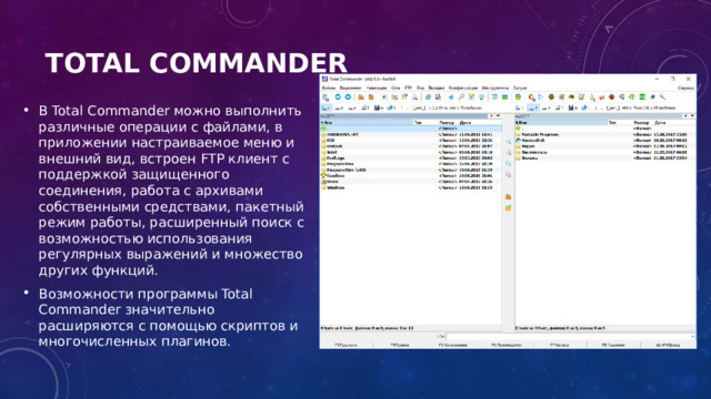 Total Commander   В Total Commander можно выполнить различные операции с файлами, в приложении настраиваемое меню и внешний вид, встроен FTP клиент с поддержкой защищенного соединения, работа с архивами собственными средствами, пакетный режим работы, расширенный поиск с возможностью использования регулярных выражений и множество других функций. Возможности программы Total Commander значительно расширяются с помощью скриптов и многочисленных плагинов. 