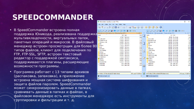 SpeedCommander   В SpeedCommander встроена полная поддержка Юникода, реализована поддержка мультивкладочности, виртуальных папок, пакетных операций и макросов. В файловый менеджер встроен просмотрщик для более 80 типов файлов, клиент для подключения по FTP, FTP-SSL, SFTP, встроен текстовый редактор с поддержкой синтаксиса, поддерживаются плагины, расширяющие возможности программы. Программа работает с 13 типами архивов (распаковка, запаковка), в приложение встроена мощная система шифрования и защита файлов паролем. SpeedCommander может синхронизировать данные в папках, сравнивать данные в папках и файлах, в файловом менеджере есть инструменты для группировки и фильтрации и т. д. 