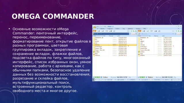 oMega Commander   Основные возможности oMega Commander: ленточный интерфейс, перенос, переименование, форматирование лент, открытие файлов в разных программах, цветовая группировка вкладок, закрепление и сохранение вкладок, флажки файлов, подсветка файлов по типу, многооконный интерфейс, список избранных окон, умное копирование, работа с архивами, как с обычными папками, безопасное удаление данных без возможности восстановления, разрезание и склейка файлов, мультифункциональный поиск, встроенный редактор, контроль свободного места и многое другое. 