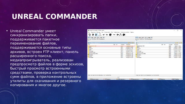 Unreal Commander   Unreal Commander умеет синхронизировать папки, поддерживается пакетное переименование файлов, поддерживаются основные типы архивов, встроен FTP клиент, панель расширенного поиска, медиапроигрыватель, реализован предпросмотр файлов в форме эскизов, быстрый просмотр встроенными средствами, проверка контрольных сумм файлов, в приложение встроены утилиты для скачивания и резервного копирования и многое другое. 