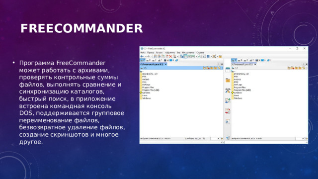FreeCommander   Программа FreeCommander может работать с архивами, проверять контрольные суммы файлов, выполнять сравнение и синхронизацию каталогов, быстрый поиск, в приложение встроена командная консоль DOS, поддерживается групповое переименование файлов, безвозвратное удаление файлов, создание скриншотов и многое другое. 