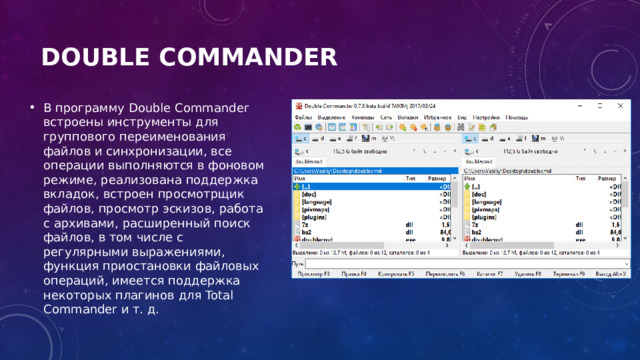 Double Commander   В программу Double Commander встроены инструменты для группового переименования файлов и синхронизации, все операции выполняются в фоновом режиме, реализована поддержка вкладок, встроен просмотрщик файлов, просмотр эскизов, работа с архивами, расширенный поиск файлов, в том числе с регулярными выражениями, функция приостановки файловых операций, имеется поддержка некоторых плагинов для Total Commander и т. д. 
