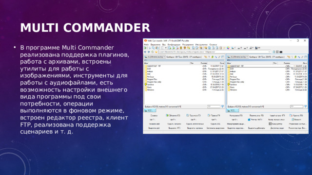 Multi Commander   В программе Multi Commander реализована поддержка плагинов, работа с архивами, встроены утилиты для работы с изображениями, инструменты для работы с аудиофайлами, есть возможность настройки внешнего вида программы под свои потребности, операции выполняются в фоновом режиме, встроен редактор реестра, клиент FTP, реализована поддержка сценариев и т. д. 
