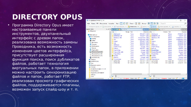 Directory Opus   Программа Directory Opus имеет настраиваемые панели инструментов, двухпанельный интерфейс с древом папок, реализована возможность замены Проводника, есть возможность изменения цветов интерфейса, присутствует расширенная функция поиска, поиск дубликатов файлов, работает технология виртуальных папок, в приложении можно настроить синхронизацию файлов и папок, работает FTP, реализован просмотр графических файлов, поддерживаются плагины, возможен запуск слайд-шоу и т. п. 