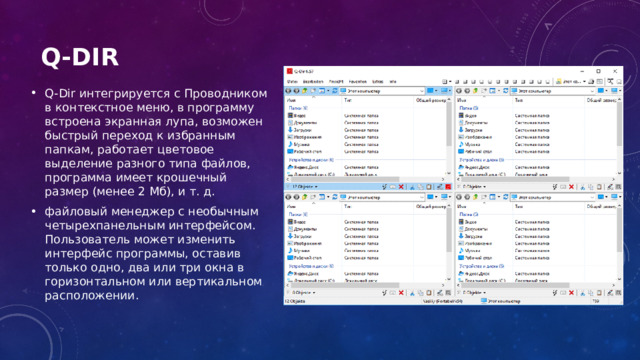 Q-Dir   Q-Dir интегрируется с Проводником в контекстное меню, в программу встроена экранная лупа, возможен быстрый переход к избранным папкам, работает цветовое выделение разного типа файлов, программа имеет крошечный размер (менее 2 Мб), и т. д. файловый менеджер с необычным четырехпанельным интерфейсом. Пользователь может изменить интерфейс программы, оставив только одно, два или три окна в горизонтальном или вертикальном расположении. 