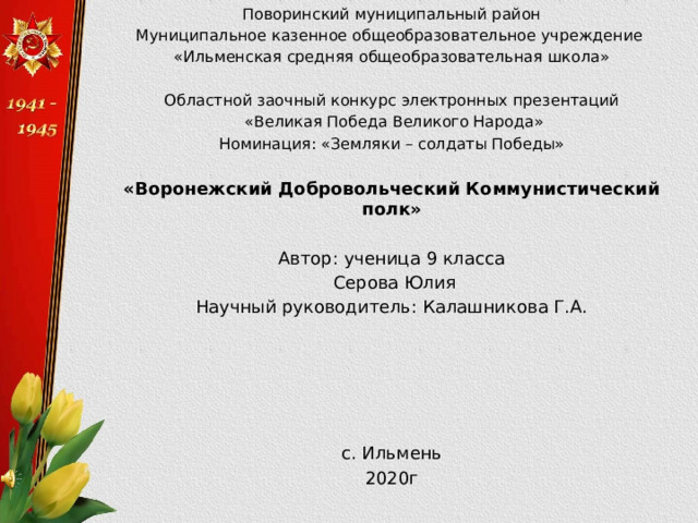 Поворинский муниципальный район Муниципальное казенное общеобразовательное учреждение «Ильменская средняя общеобразовательная школа» Областной заочный конкурс электронных презентаций  «Великая Победа Великого Народа» Номинация: «Земляки – солдаты Победы» «Воронежский Добровольческий Коммунистический полк»  Автор: ученица 9 класса  Серова Юлия Научный руководитель: Калашникова Г.А. с. Ильмень 2020г 