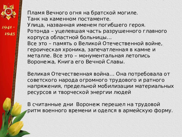 Пламя Вечного огня на братской могиле. Танк на каменном постаменте. Улица, названная именем погибшего героя. Ротонда – уцелевшая часть разрушенного главного корпуса областной больницы… Все это – память о Великой Отечественной войне, героическая хроника, запечатленная в камне и металле. Все это – монументальная летопись Воронежа, Книга его Вечной Славы. Великая Отечественная война… Она потребовала от советского народа огромного трудового и ратного напряжения, предельной мобилизации материальных ресурсов и творческой энергии людей В считанные дни Воронеж перешел на трудовой ритм военного времени и оделся в армейскую форму. 