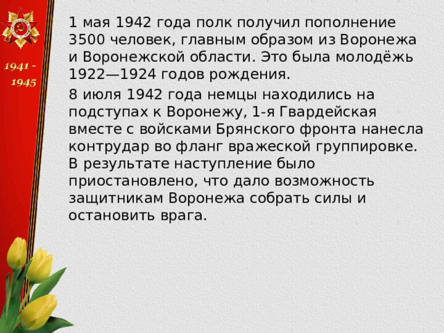  1 мая 1942 года полк получил пополнение 3500 человек, главным образом из Воронежа и Воронежской области. Это была молодёжь 1922—1924 годов рождения.  8 июля 1942 года немцы находились на подступах к Воронежу, 1-я Гвардейская вместе с войсками Брянского фронта нанесла контрудар во фланг вражеской группировке. В результате наступление было приостановлено, что дало возможность защитникам Воронежа собрать силы и остановить врага. 