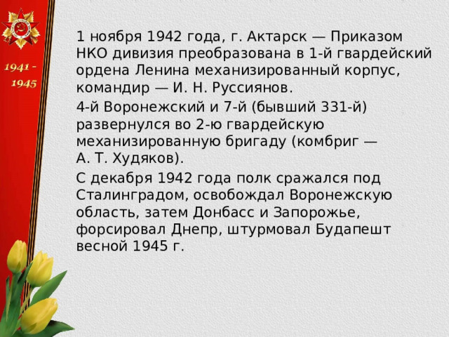  1 ноября 1942 года, г. Актарск — Приказом НКО дивизия преобразована в 1-й гвардейский ордена Ленина механизированный корпус, командир — И. Н. Руссиянов.  4-й Воронежский и 7-й (бывший 331-й) развернулся во 2-ю гвардейскую механизированную бригаду (комбриг — А. Т. Худяков).  С декабря 1942 года полк сражался под Сталинградом, освобождал Воронежскую область, затем Донбасс и Запорожье, форсировал Днепр, штурмовал Будапешт весной 1945 г. 