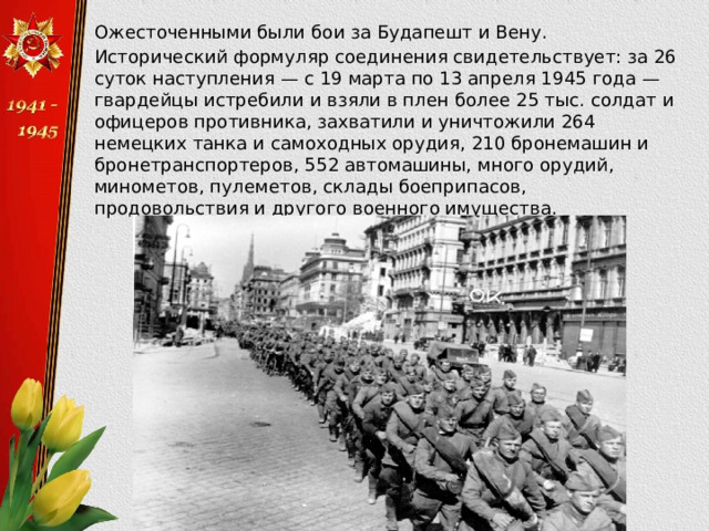  Ожесточенными были бои за Будапешт и Вену.  Исторический формуляр соединения свидетельствует: за 26 суток наступления — с 19 марта по 13 апреля 1945 года — гвардейцы истребили и взяли в плен более 25 тыс. солдат и офицеров противника, захватили и уничтожили 264 немецких танка и самоходных орудия, 210 бронемашин и бронетранспортеров, 552 автомашины, много орудий, минометов, пулеметов, склады боеприпасов, продовольствия и другого военного имущества. 