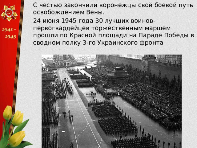  С честью закончили воронежцы свой боевой путь освобождением Вены.  24 июня 1945 года 30 лучших воинов-первогвардейцев торжественным маршем прошли по Красной площади на Параде Победы в сводном полку 3-го Украинского фронта 