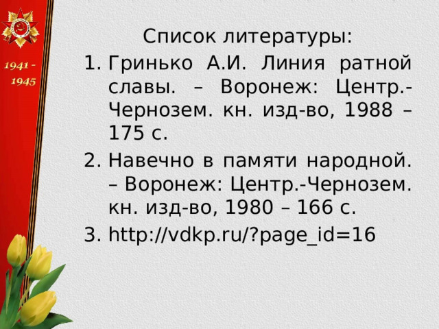 Список литературы: Гринько А.И. Линия ратной славы. – Воронеж: Центр.-Чернозем. кн. изд-во, 1988 – 175 с. Навечно в памяти народной. – Воронеж: Центр.-Чернозем. кн. изд-во, 1980 – 166 с. http://vdkp.ru/?page_id=16 