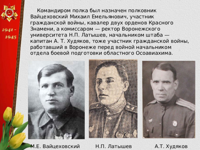 Командиром полка был назначен полковник Вайцеховский Михаил Емельянович, участник гражданской войны, кавалер двух орденов Красного Знамени, а комиссаром — ректор Воронежского университета Н.П. Латышев, начальником штаба — капитан А. Т. Худяков, тоже участник гражданской войны, работавший в Воронеже перед войной начальником отдела боевой подготовки областного Осоавиахима. М.Е. Вайцеховский Н.П. Латышев А.Т. Худяков 