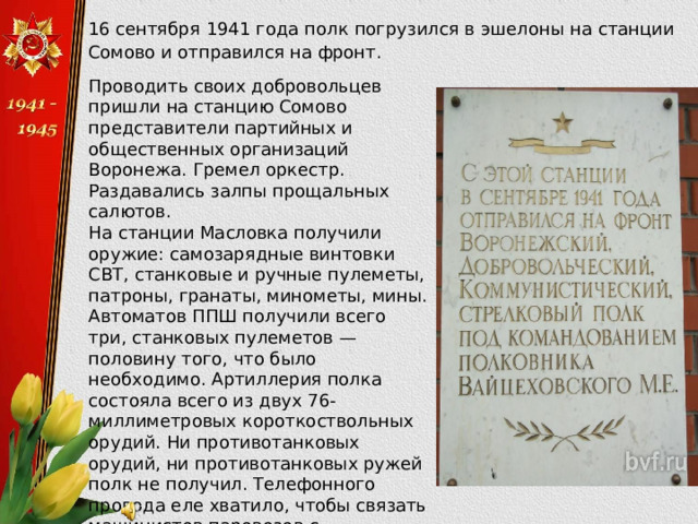  16 сентября 1941 года полк погрузился в эшелоны на станции Сомово и отправился на фронт. Проводить своих добровольцев пришли на станцию Сомово представители партийных и общественных организаций Воронежа. Гремел оркестр. Раздавались залпы прощальных салютов. На станции Масловка получили оружие: самозарядные винтовки СВТ, станковые и ручные пулеметы, патроны, гранаты, минометы, мины. Автоматов ППШ получили всего три, станковых пулеметов — половину того, что было необходимо. Артиллерия полка состояла всего из двух 76-миллиметровых короткоствольных орудий. Ни противотанковых орудий, ни противотанковых ружей полк не получил. Телефонного провода еле хватило, чтобы связать машинистов паровозов с начальниками эшелонов. Но дух полка был высок, все  были готовы к любым испытаниям. 