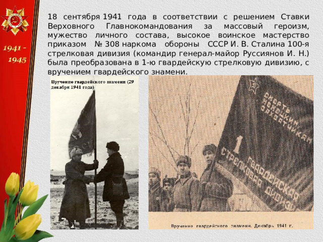  18 сентября 1941 года в соответствии с решением Ставки Верховного Главнокомандования за массовый героизм, мужество личного состава, высокое воинское мастерство приказом № 308 наркома обороны СССР И. В. Сталина 100-я стрелковая дивизия (командир генерал-майор Руссиянов И. Н.) была преобразована в 1-ю гвардейскую стрелковую дивизию, с вручением гвардейского знамени. 